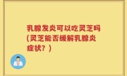 乳腺发炎可以吃灵芝吗(灵芝能否缓解乳腺炎症状？)