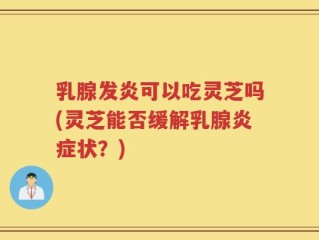 乳腺发炎可以吃灵芝吗(灵芝能否缓解乳腺炎症状？)