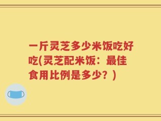 一斤灵芝多少米饭吃好吃(灵芝配米饭：最佳食用比例是多少？)