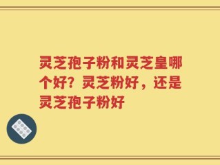 灵芝孢子粉和灵芝皇哪个好？灵芝粉好，还是灵芝孢子粉好