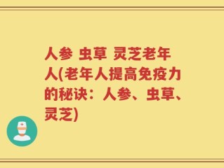 人参 虫草 灵芝老年人(老年人提高免疫力的秘诀：人参、虫草、灵芝)