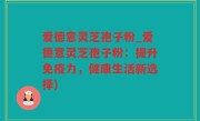 爱德意灵芝孢子粉_爱德意灵芝孢子粉：提升免疫力，健康生活新选择)