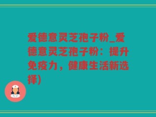 爱德意灵芝孢子粉_爱德意灵芝孢子粉：提升免疫力，健康生活新选择)