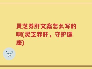 灵芝养肝文案怎么写的啊(灵芝养肝，守护健康)