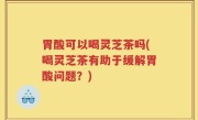 胃酸可以喝灵芝茶吗(喝灵芝茶有助于缓解胃酸问题？)