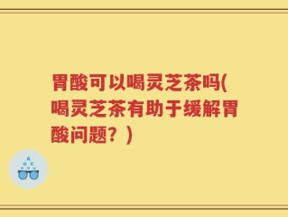 胃酸可以喝灵芝茶吗(喝灵芝茶有助于缓解胃酸问题？)