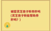破壁灵芝孢子粉养肝吗(灵芝孢子粉能帮助养肝吗？)