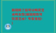 新冠阳了后可以喝灵芝水吗女性(新冠阳性可饮灵芝水？专家支招！)