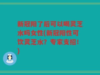 新冠阳了后可以喝灵芝水吗女性(新冠阳性可饮灵芝水？专家支招！)