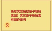 缘草灵芝破壁孢子粉胶囊副？灵芝孢子粉胶囊有副作用吗