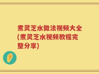 煮灵芝水做法视频大全(煮灵芝水视频教程完整分享)