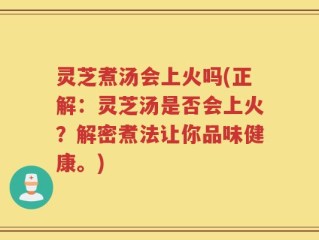 灵芝煮汤会上火吗(正解：灵芝汤是否会上火？解密煮法让你品味健康。)