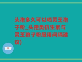 头孢多久可以喝灵芝孢子粉_头孢类抗生素与灵芝孢子粉服用间隔建议)