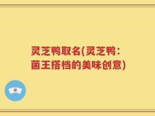 灵芝鸭取名(灵芝鸭：菌王搭档的美味创意)