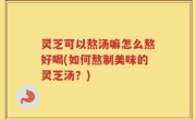 灵芝可以熬汤嘛怎么熬好喝(如何熬制美味的灵芝汤？)