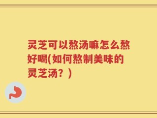 灵芝可以熬汤嘛怎么熬好喝(如何熬制美味的灵芝汤？)