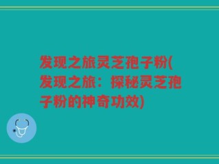 发现之旅灵芝孢子粉(发现之旅：探秘灵芝孢子粉的神奇功效)