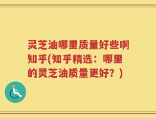 灵芝油哪里质量好些啊知乎(知乎精选：哪里的灵芝油质量更好？)