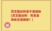 灵芝菌丝粉是不是固体(灵芝菌丝粉：究竟是液体还是固体？)