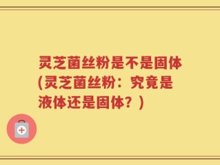 灵芝菌丝粉是不是固体(灵芝菌丝粉：究竟是液体还是固体？)