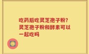 吃药后吃灵芝孢子粉？灵芝孢子粉和酵素可以一起吃吗