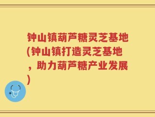 钟山镇葫芦糖灵芝基地(钟山镇打造灵芝基地，助力葫芦糖产业发展)