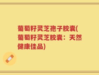 葡萄籽灵芝孢子胶囊(葡萄籽灵芝胶囊：天然健康佳品)