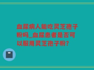 血尿病人能吃灵芝孢子粉吗_血尿患者是否可以服用灵芝孢子粉？