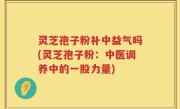 灵芝孢子粉补中益气吗(灵芝孢子粉：中医调养中的一股力量)