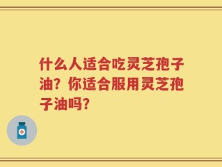 什么人适合吃灵芝孢子油？你适合服用灵芝孢子油吗？