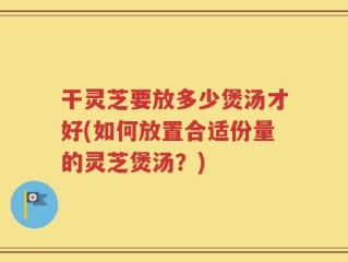 干灵芝要放多少煲汤才好(如何放置合适份量的灵芝煲汤？)