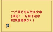 一斤灵芝可以放多少水(灵芝：一斤用于泡水的数量是多少？)