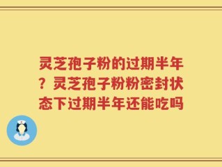 灵芝孢子粉的过期半年？灵芝孢子粉粉密封状态下过期半年还能吃吗