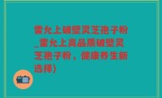 雷允上破壁灵芝孢子粉_雷允上高品质破壁灵芝孢子粉，健康养生新选择)