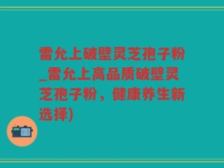 雷允上破壁灵芝孢子粉_雷允上高品质破壁灵芝孢子粉，健康养生新选择)