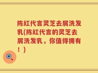 陈红代言灵芝去屑洗发乳(陈红代言的灵芝去屑洗发乳，你值得拥有！)
