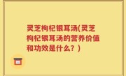 灵芝枸杞银耳汤(灵芝枸杞银耳汤的营养价值和功效是什么？)