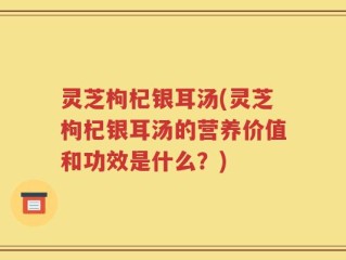 灵芝枸杞银耳汤(灵芝枸杞银耳汤的营养价值和功效是什么？)