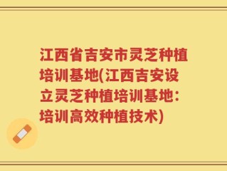 江西省吉安市灵芝种植培训基地(江西吉安设立灵芝种植培训基地：培训高效种植技术)