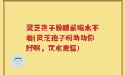 灵芝孢子粉睡前喝水不着(灵芝孢子粉助助你好眠，饮水更佳)