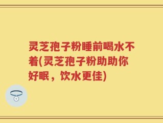 灵芝孢子粉睡前喝水不着(灵芝孢子粉助助你好眠，饮水更佳)