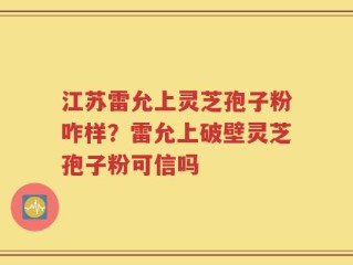 江苏雷允上灵芝孢子粉咋样？雷允上破壁灵芝孢子粉可信吗