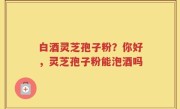 白酒灵芝孢子粉？你好，灵芝孢子粉能泡酒吗
