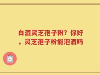 白酒灵芝孢子粉？你好，灵芝孢子粉能泡酒吗