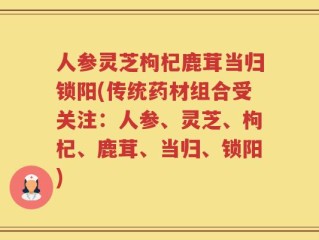 人参灵芝枸杞鹿茸当归锁阳(传统药材组合受关注：人参、灵芝、枸杞、鹿茸、当归、锁阳)