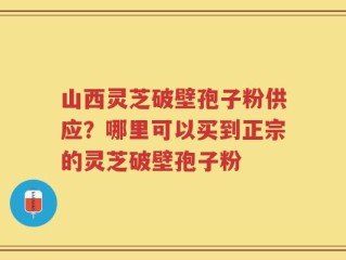山西灵芝破壁孢子粉供应？哪里可以买到正宗的灵芝破壁孢子粉