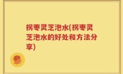 拐枣灵芝泡水(拐枣灵芝泡水的好处和方法分享)