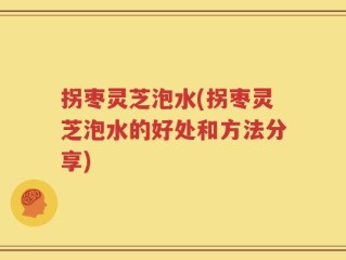 拐枣灵芝泡水(拐枣灵芝泡水的好处和方法分享)
