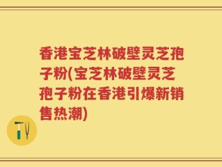 香港宝芝林破壁灵芝孢子粉(宝芝林破壁灵芝孢子粉在香港引爆新销售热潮)