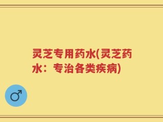 灵芝专用药水(灵芝药水：专治各类疾病)